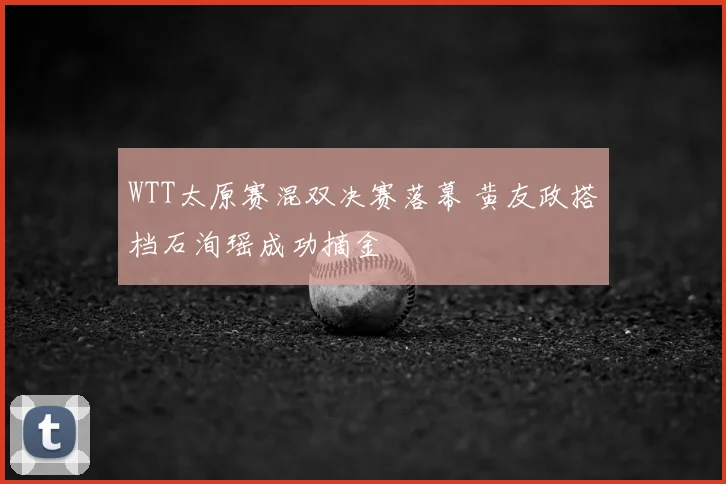 WTT太原赛混双决赛落幕 黄友政搭档石洵瑶成功摘金